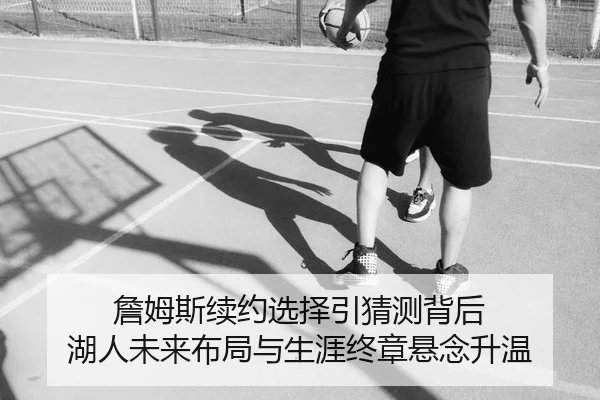 詹姆斯续约选择引猜测背后 湖人未来布局与生涯终章悬念升温